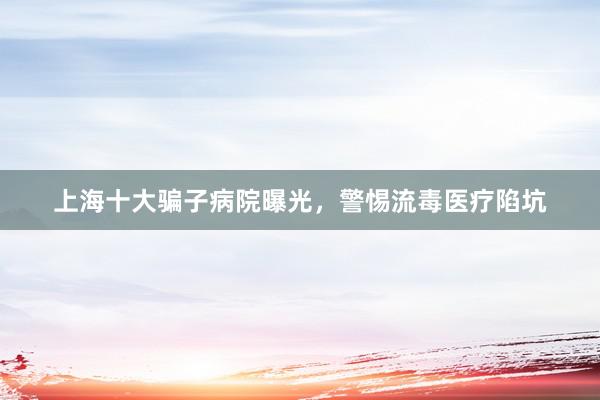 上海十大骗子病院曝光，警惕流毒医疗陷坑