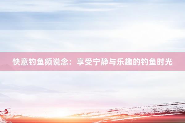 快意钓鱼频说念：享受宁静与乐趣的钓鱼时光